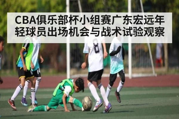 CBA俱乐部杯小组赛广东宏远年轻球员出场机会与战术试验观察
