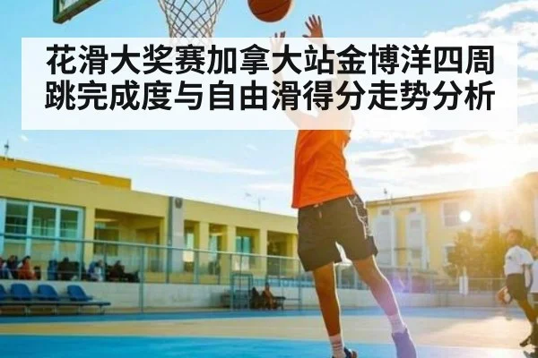 花滑大奖赛加拿大站金博洋四周跳完成度与自由滑得分走势分析